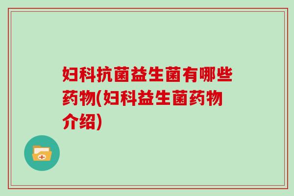 妇科抗菌益生菌有哪些药物(妇科益生菌药物介绍)