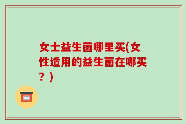 女士益生菌哪里买(女性适用的益生菌在哪买？)