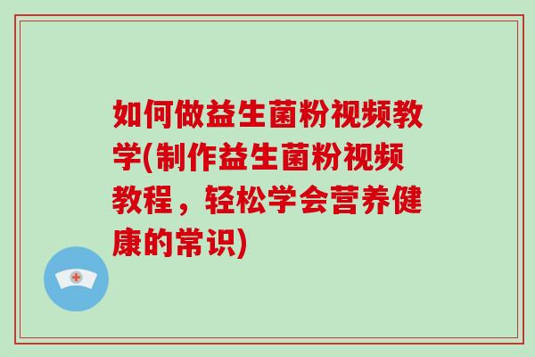 如何做益生菌粉视频教学(制作益生菌粉视频教程，轻松学会营养健康的常识)