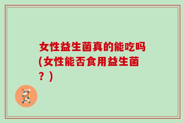 女性益生菌真的能吃吗(女性能否食用益生菌？)
