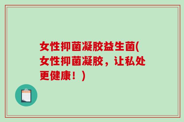 女性抑菌凝胶益生菌(女性抑菌凝胶，让私处更健康！)