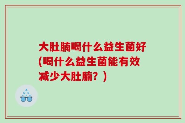 大肚腩喝什么益生菌好(喝什么益生菌能有效减少大肚腩？)