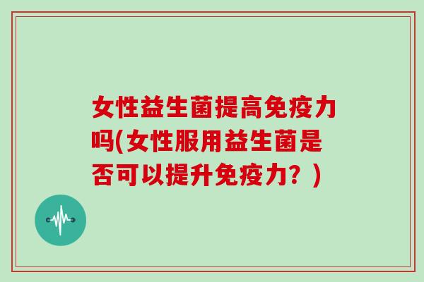 女性益生菌提高免疫力吗(女性服用益生菌是否可以提升免疫力？)