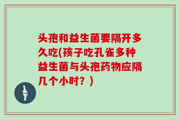 头孢和益生菌要隔开多久吃(孩子吃孔雀多种益生菌与头孢药物应隔几个小时？)
