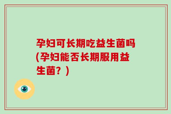 孕妇可长期吃益生菌吗(孕妇能否长期服用益生菌？)