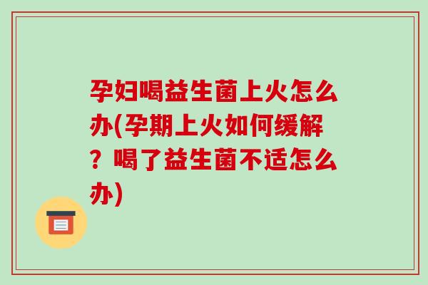 孕妇喝益生菌上火怎么办(孕期上火如何缓解？喝了益生菌不适怎么办)