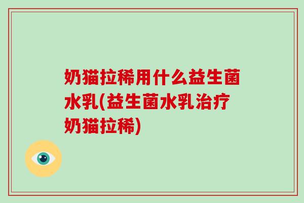 奶猫拉稀用什么益生菌水乳(益生菌水乳奶猫拉稀)