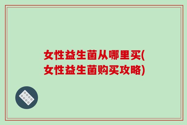 女性益生菌从哪里买(女性益生菌购买攻略)