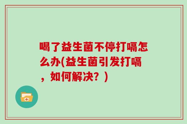 喝了益生菌不停打嗝怎么办(益生菌引发打嗝，如何解决？)