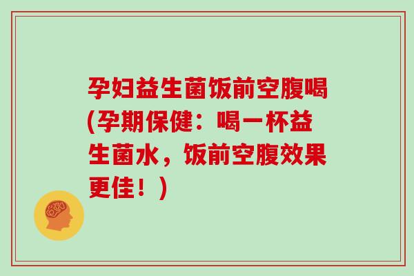 孕妇益生菌饭前空腹喝(孕期保健：喝一杯益生菌水，饭前空腹效果更佳！)