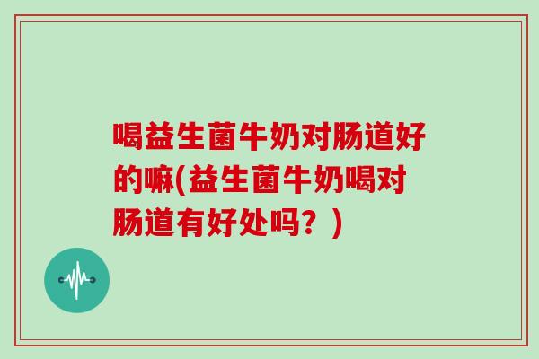 喝益生菌牛奶对肠道好的嘛(益生菌牛奶喝对肠道有好处吗？)