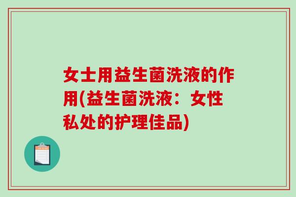 女士用益生菌洗液的作用(益生菌洗液：女性私处的护理佳品)