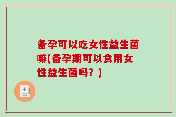 备孕可以吃女性益生菌嘛(备孕期可以食用女性益生菌吗？)