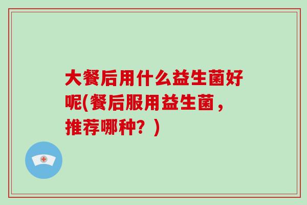 大餐后用什么益生菌好呢(餐后服用益生菌，推荐哪种？)