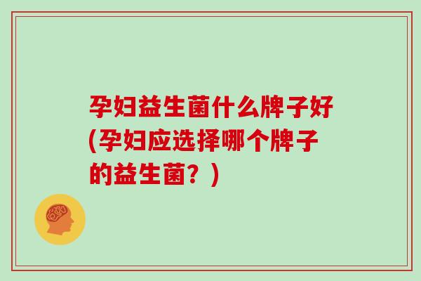孕妇益生菌什么牌子好(孕妇应选择哪个牌子的益生菌？)