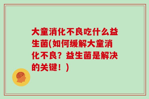大童消化不良吃什么益生菌(如何缓解大童消化不良？益生菌是解决的关键！)