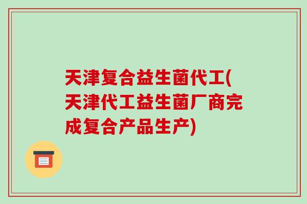 天津复合益生菌代工(天津代工益生菌厂商完成复合产品生产)