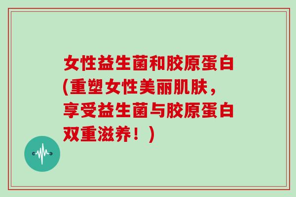 女性益生菌和胶原蛋白(重塑女性美丽肌肤，享受益生菌与胶原蛋白双重滋养！)