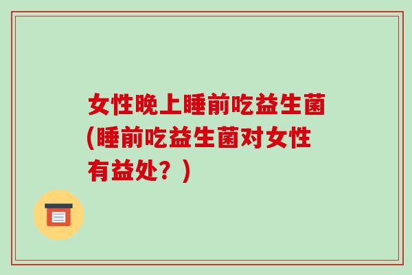 女性晚上睡前吃益生菌(睡前吃益生菌对女性有益处？)