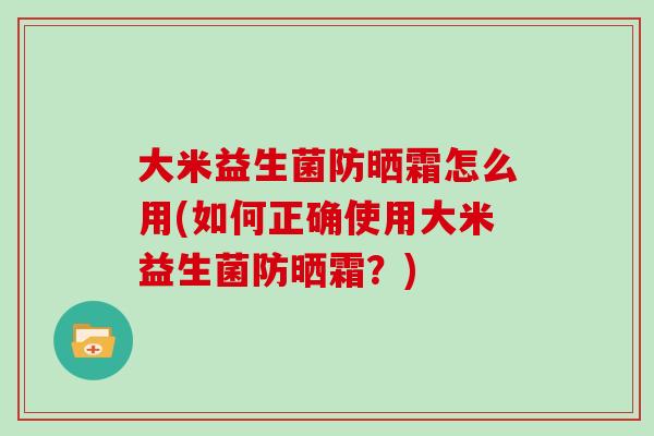 大米益生菌防晒霜怎么用(如何正确使用大米益生菌防晒霜？)