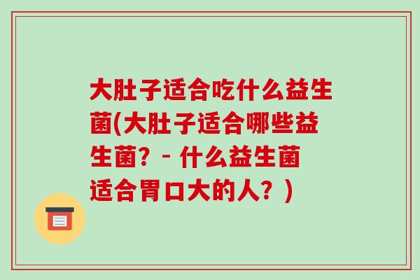 大肚子适合吃什么益生菌(大肚子适合哪些益生菌？- 什么益生菌适合胃口大的人？)