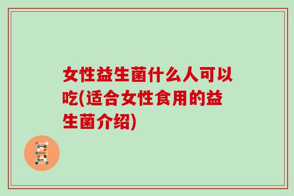 女性益生菌什么人可以吃(适合女性食用的益生菌介绍)