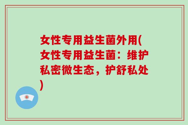 女性专用益生菌外用(女性专用益生菌：维护私密微生态，护舒私处)
