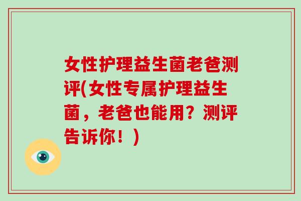 女性护理益生菌老爸测评(女性专属护理益生菌，老爸也能用？测评告诉你！)