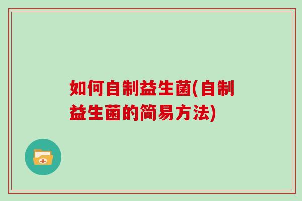 如何自制益生菌(自制益生菌的简易方法)