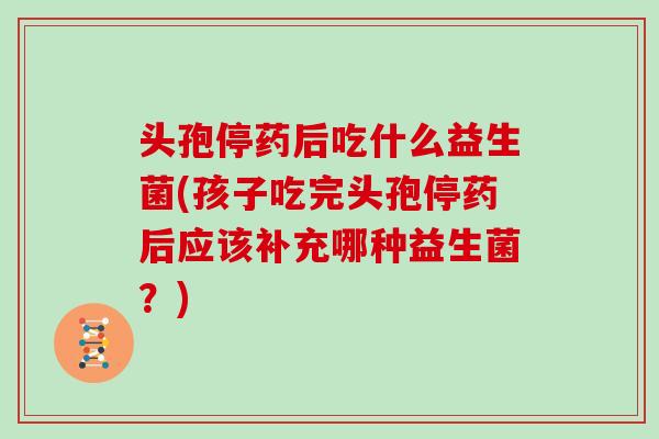 头孢停药后吃什么益生菌(孩子吃完头孢停药后应该补充哪种益生菌？)