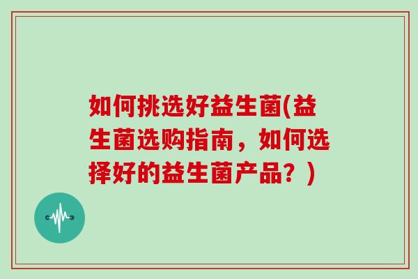 如何挑选好益生菌(益生菌选购指南,如何选择好的益生菌产品?) 如何挑选好益生菌(益生菌选购指南,如何选择好的益生菌产品?)