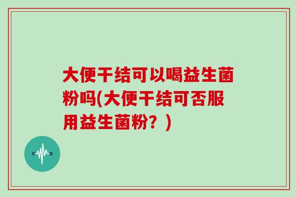 大便干结可以喝益生菌粉吗(大便干结可否服用益生菌粉？)