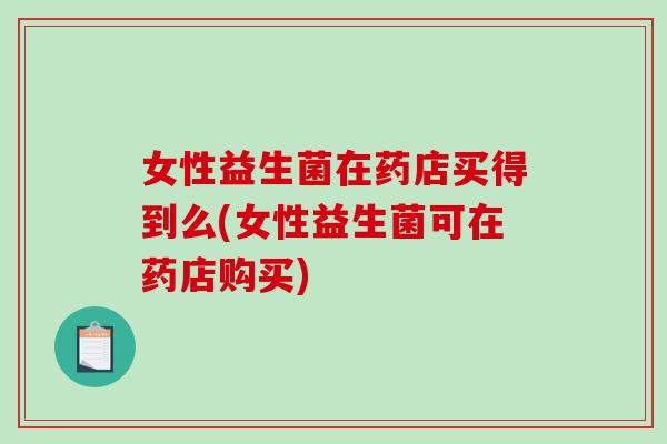 女性益生菌在药店买得到么(女性益生菌可在药店购买)