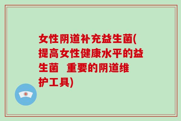 女性阴道补充益生菌(提高女性健康水平的益生菌  重要的阴道维护工具)