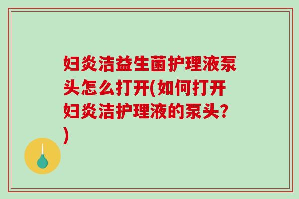 妇炎洁益生菌护理液泵头怎么打开(如何打开妇炎洁护理液的泵头?) 妇炎洁益生菌护理液泵头怎么打开(如何打开妇炎洁护理液的泵头?)