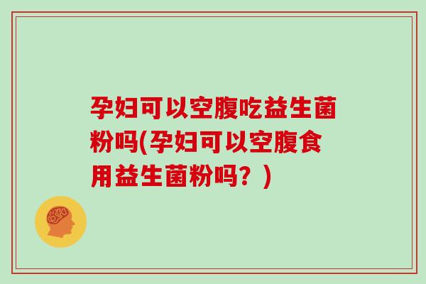 孕妇可以空腹吃益生菌粉吗(孕妇可以空腹食用益生菌粉吗？)