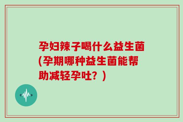 孕妇辣子喝什么益生菌(孕期哪种益生菌能帮助减轻孕吐？)