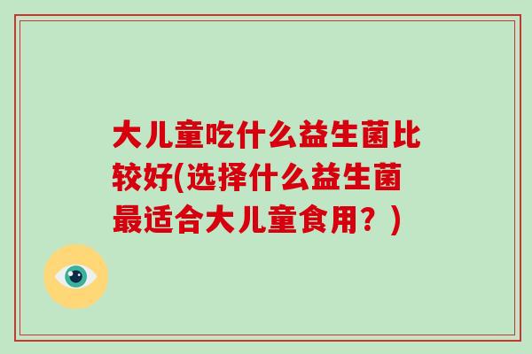 大儿童吃什么益生菌比较好(选择什么益生菌最适合大儿童食用？)