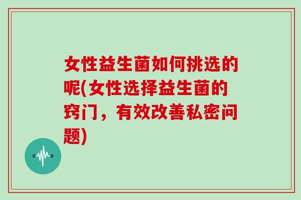 女性益生菌如何挑选的呢(女性选择益生菌的窍门，有效改善私密问题)