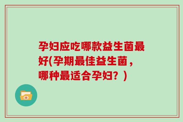 孕妇应吃哪款益生菌最好(孕期最佳益生菌，哪种最适合孕妇？)