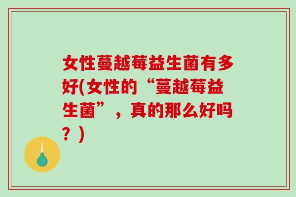 女性蔓越莓益生菌有多好(女性的“蔓越莓益生菌”，真的那么好吗？)