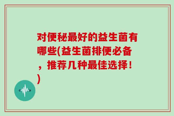 对便秘最好的益生菌有哪些(益生菌排便必备，推荐几种最佳选择！)
