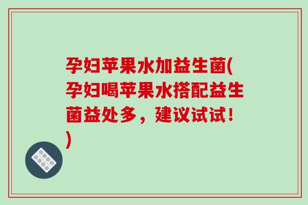 孕妇苹果水加益生菌(孕妇喝苹果水搭配益生菌益处多，建议试试！)