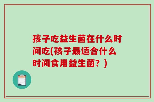 孩子吃益生菌在什么时间吃(孩子最适合什么时间食用益生菌？)