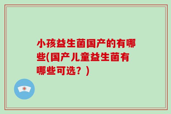小孩益生菌国产的有哪些(国产儿童益生菌有哪些可选？)