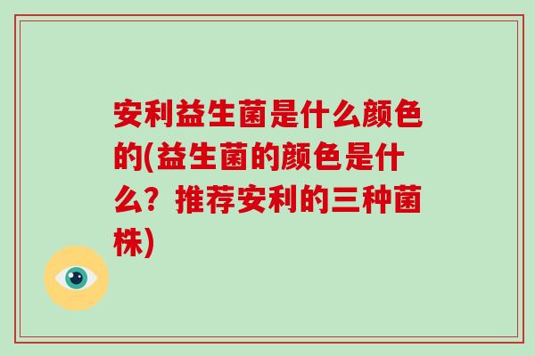 安利益生菌是什么颜色的(益生菌的颜色是什么？推荐安利的三种菌株)