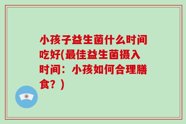 小孩子益生菌什么时间吃好(最佳益生菌摄入时间：小孩如何合理膳食？)