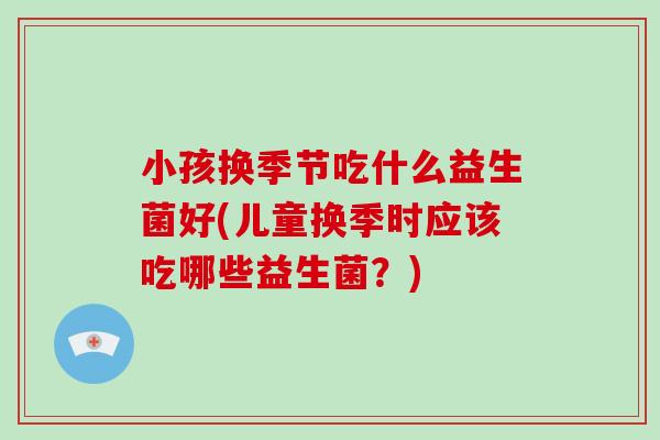 小孩换季节吃什么益生菌好(儿童换季时应该吃哪些益生菌？)