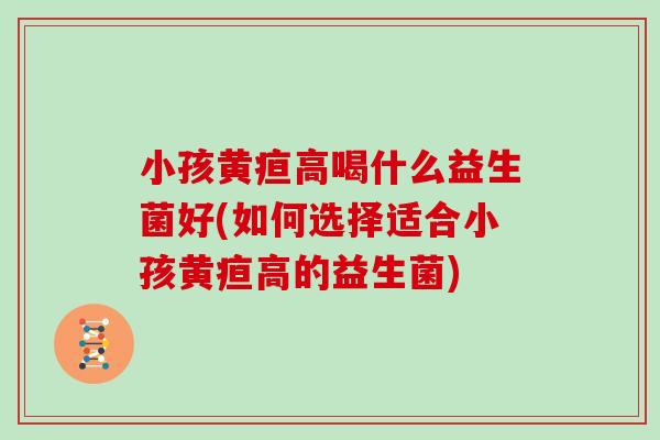 小孩黄疸高喝什么益生菌好(如何选择适合小孩黄疸高的益生菌)