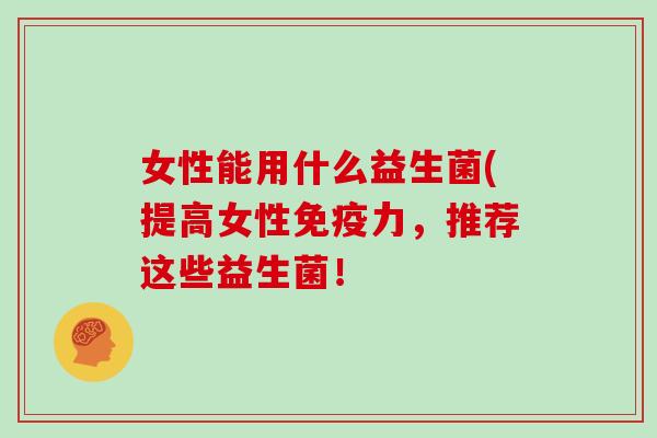 女性能用什么益生菌(提高女性力，推荐这些益生菌！